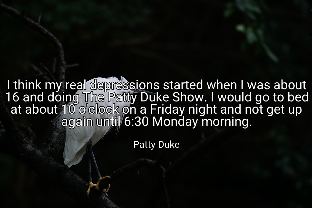 I think my real depressions started when I was about 16 and doing The Patty Duke Show. I would go to bed at about 10 o'clock on a Friday night and not get up again until 6:30 Monday morning. - Patty Duke