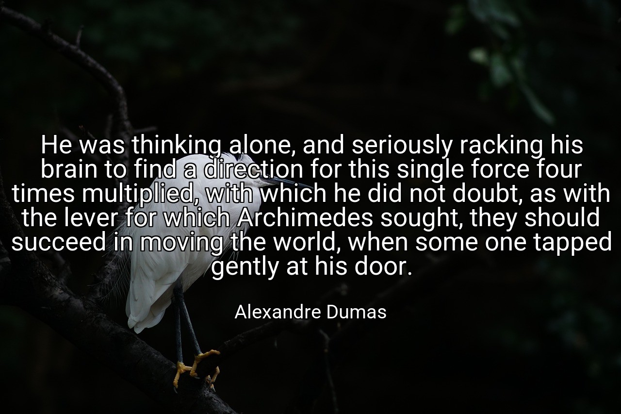 He was thinking alone, and seriously racking his brain to find a direction for this single force four times multiplied, with which he did not doubt, as with the lever for which Archimedes sought, they should succeed in moving the world, when some one tapped gently at his door. - Alexandre Dumas