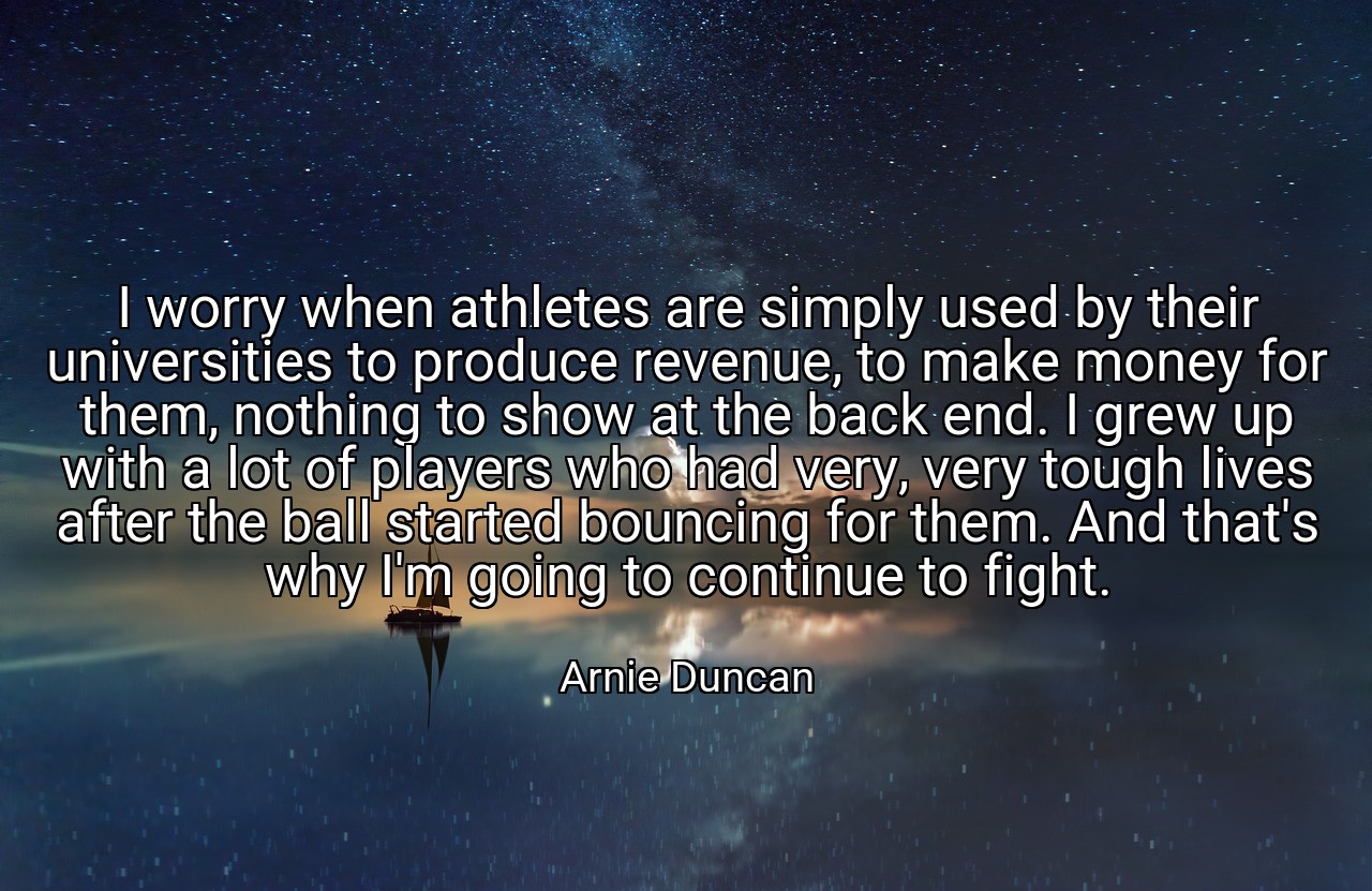 I worry when athletes are simply used by their universities to produce revenue, to make money for them, nothing to show at the back end. I grew up with a lot of players who had very, very tough lives after the ball started bouncing for them. And that's why I'm going to continue to fight. - Arnie Duncan