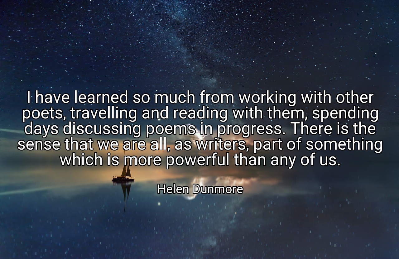 I have learned so much from working with other poets, travelling and reading with them, spending days discussing poems in progress. There is the sense that we are all, as writers, part of something which is more powerful than any of us. - Helen Dunmore