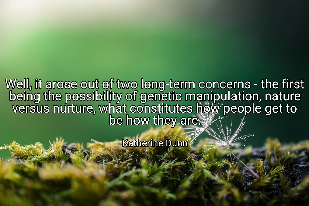 Well, it arose out of two long-term concerns - the first being the possibility of genetic manipulation, nature versus nurture, what constitutes how people get to be how they are. - Katherine Dunn