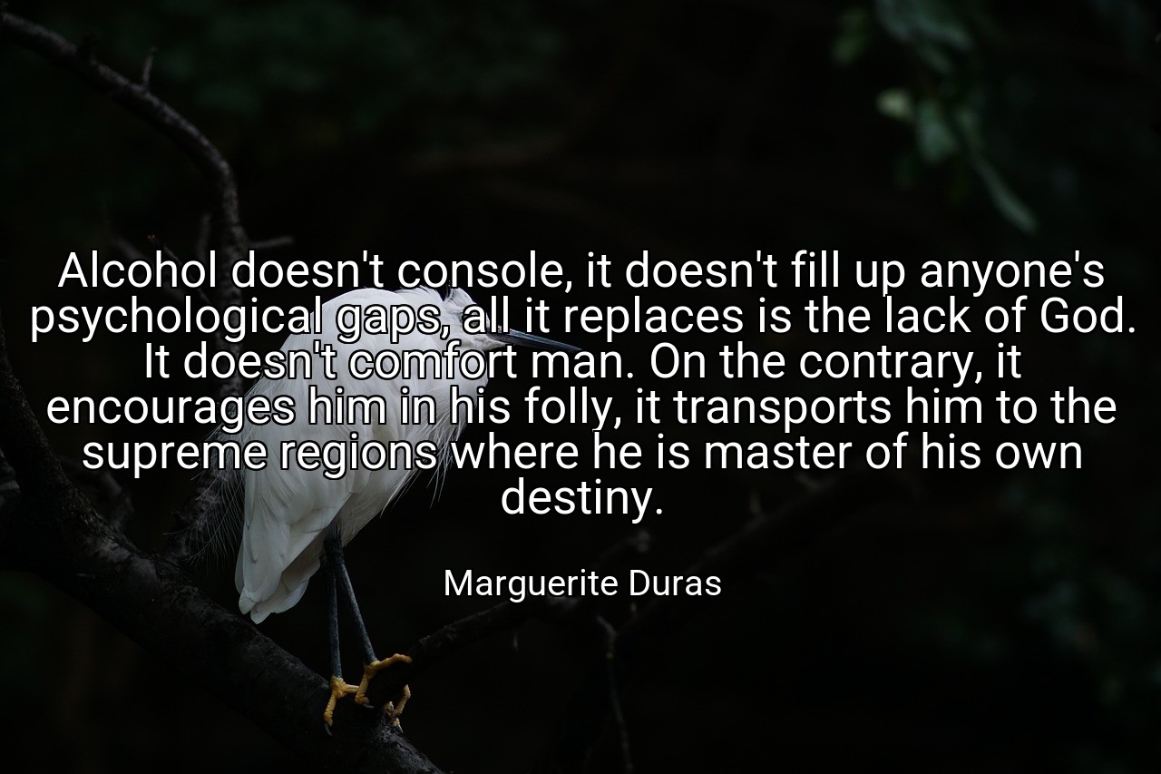 Alcohol doesn't console, it doesn't fill up anyone's psychological gaps, all it replaces is the lack of God. It doesn't comfort man. On the contrary, it encourages him in his folly, it transports him to the supreme regions where he is master of his own destiny. - Marguerite Duras