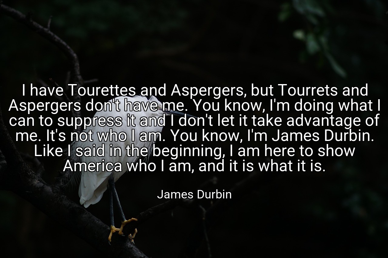 I have Tourettes and Aspergers, but Tourrets and Aspergers don't have me. You know, I'm doing what I can to suppress it and I don't let it take advantage of me. It's not who I am. You know, I'm James Durbin. Like I said in the beginning, I am here to show America who I am, and it is what it is. - James Durbin