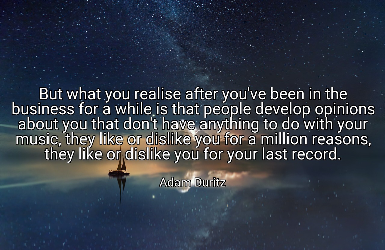 But what you realise after you've been in the business for a while is that people develop opinions about you that don't have anything to do with your music, they like or dislike you for a million reasons, they like or dislike you for your last record. - Adam Duritz