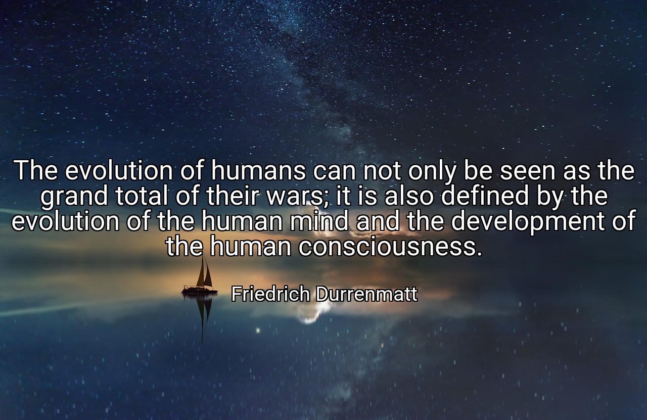 The evolution of humans can not only be seen as the grand total of their wars; it is also defined by the evolution of the human mind and the development of the human consciousness. - Friedrich Durrenmatt