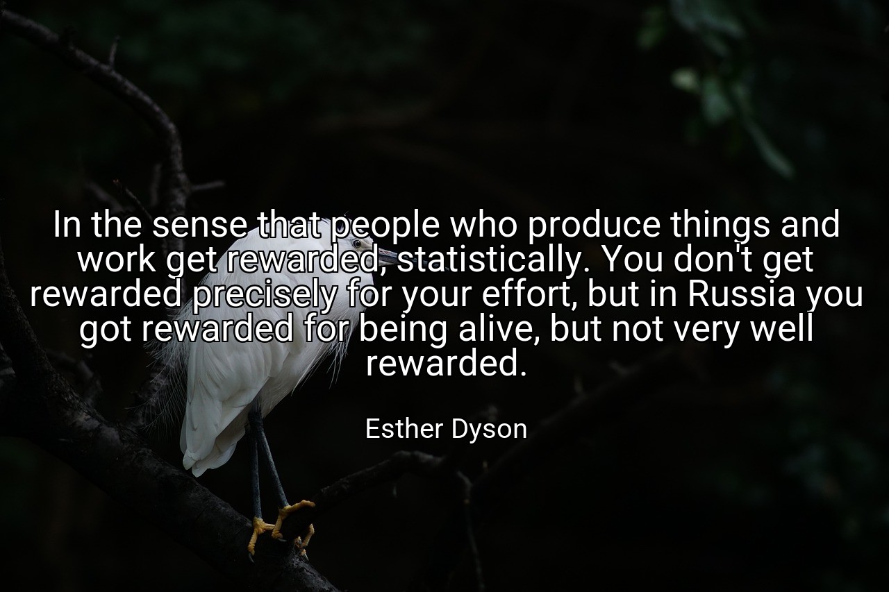 In the sense that people who produce things and work get rewarded, statistically. You don't get rewarded precisely for your effort, but in Russia you got rewarded for being alive, but not very well rewarded. - Esther Dyson