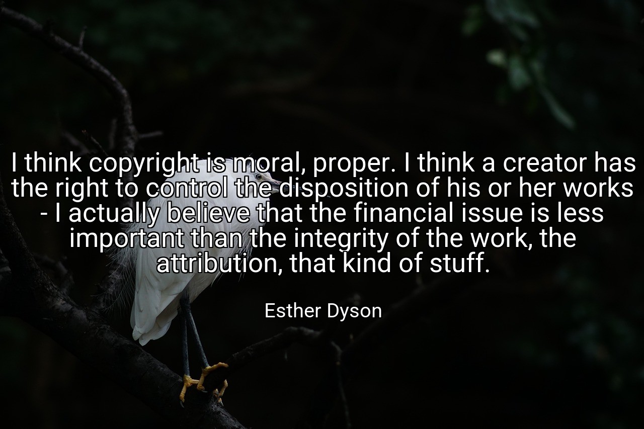 I think copyright is moral, proper. I think a creator has the right to control the disposition of his or her works - I actually believe that the financial issue is less important than the integrity of the work, the attribution, that kind of stuff. - Esther Dyson