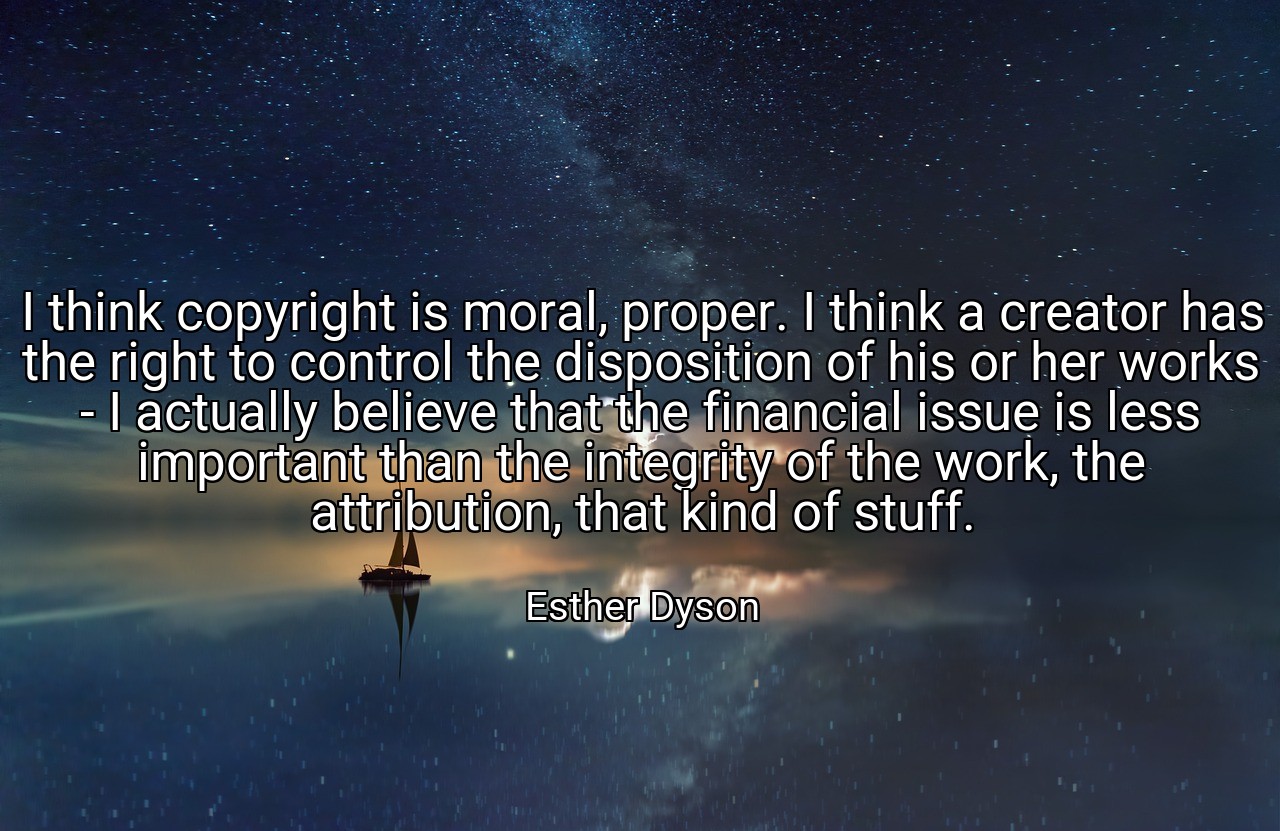 I think copyright is moral, proper. I think a creator has the right to control the disposition of his or her works - I actually believe that the financial issue is less important than the integrity of the work, the attribution, that kind of stuff. - Esther Dyson