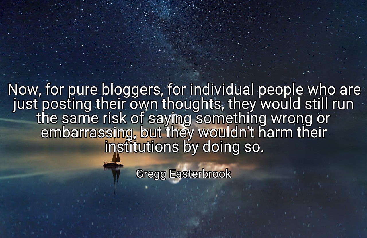 Now, for pure bloggers, for individual people who are just posting their own thoughts, they would still run the same risk of saying something wrong or embarrassing, but they wouldn't harm their institutions by doing so. - Gregg Easterbrook