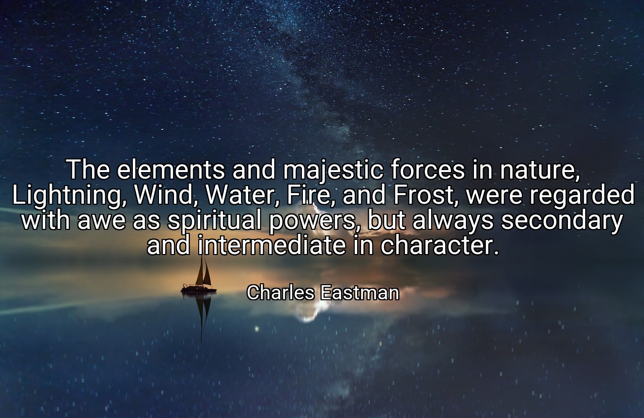 The elements and majestic forces in nature, Lightning, Wind, Water, Fire, and Frost, were regarded with awe as spiritual powers, but always secondary and intermediate in character. - Charles Eastman