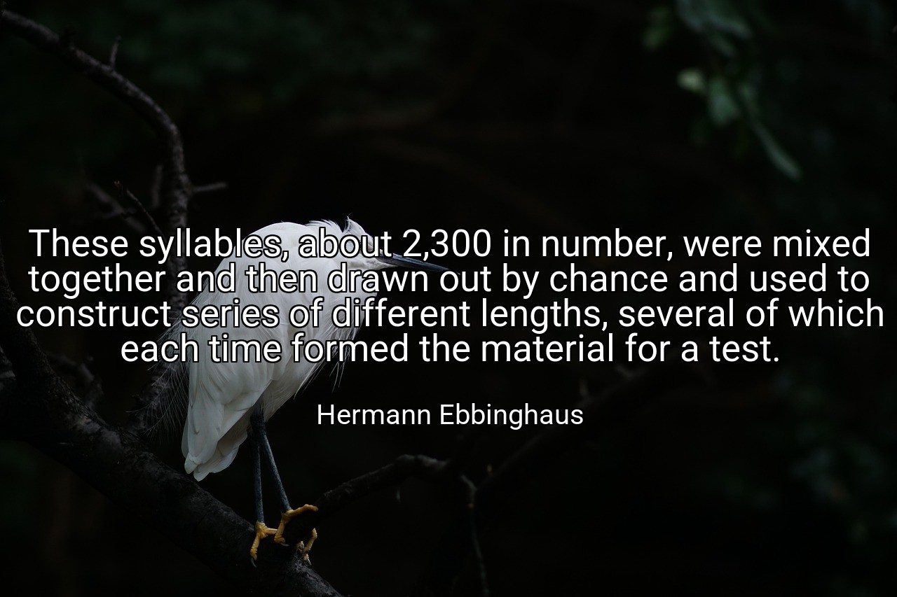 These syllables, about 2,300 in number, were mixed together and then drawn out by chance and used to construct series of different lengths, several of which each time formed the material for a test. - Hermann Ebbinghaus