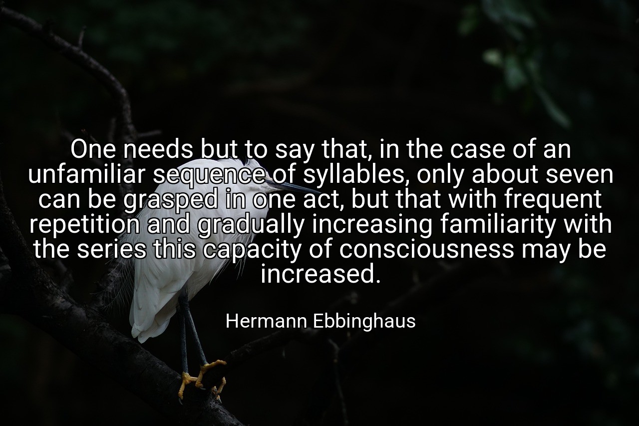 One needs but to say that, in the case of an unfamiliar sequence of syllables, only about seven can be grasped in one act, but that with frequent repetition and gradually increasing familiarity with the series this capacity of consciousness may be increased. - Hermann Ebbinghaus