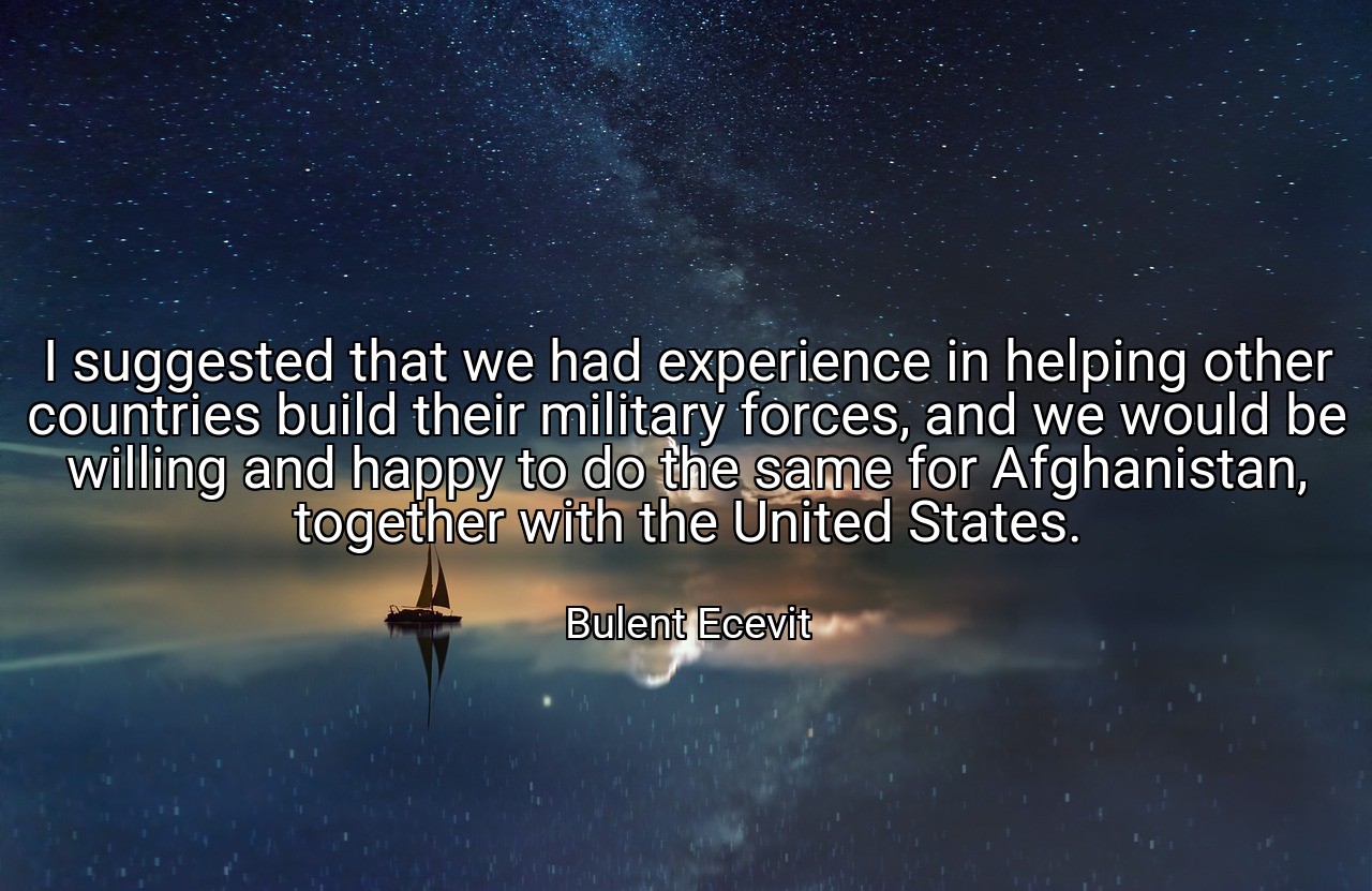 I suggested that we had experience in helping other countries build their military forces, and we would be willing and happy to do the same for Afghanistan, together with the United States. - Bulent Ecevit