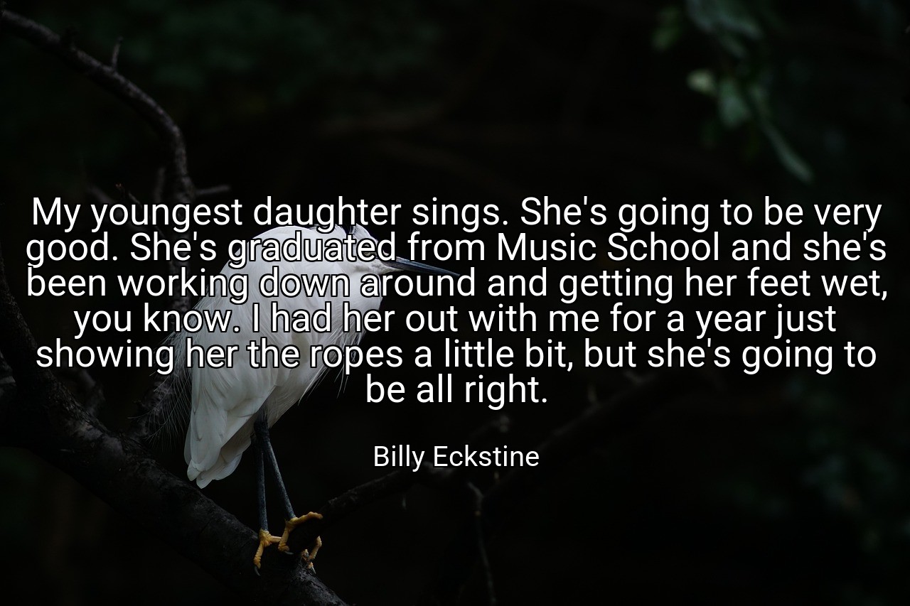 My youngest daughter sings. She's going to be very good. She's graduated from Music School and she's been working down around and getting her feet wet, you know. I had her out with me for a year just showing her the ropes a little bit, but she's going to be all right. - Billy Eckstine