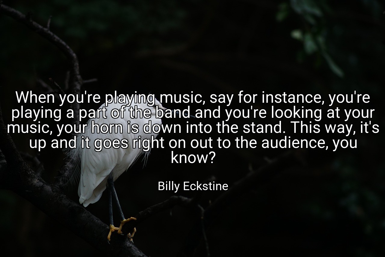 When you're playing music, say for instance, you're playing a part of the band and you're looking at your music, your horn is down into the stand. This way, it's up and it goes right on out to the audience, you know? - Billy Eckstine