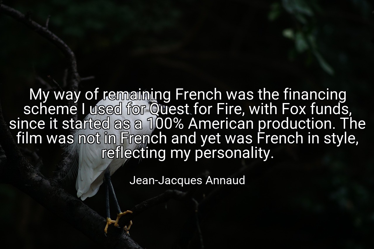 My way of remaining French was the financing scheme I used for Quest for Fire, with Fox funds, since it started as a 100% American production. The film was not in French and yet was French in style, reflecting my personality. - Jean-Jacques Annaud
