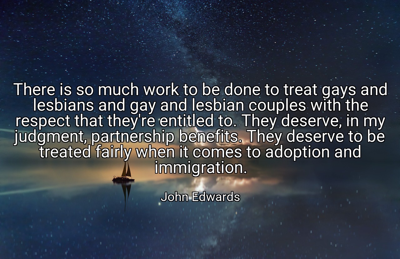There is so much work to be done to treat gays and lesbians and gay and lesbian couples with the respect that they're entitled to. They deserve, in my judgment, partnership benefits. They deserve to be treated fairly when it comes to adoption and immigration. - John Edwards