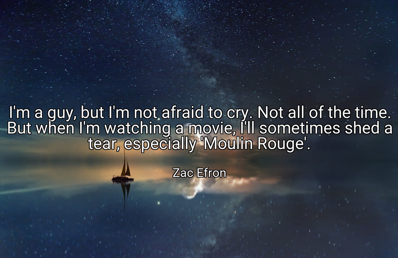 I'm a guy, but I'm not afraid to cry. Not all of the time. But when I'm watching a movie, I'll sometimes shed a tear, especially 'Moulin Rouge'. - Zac Efron