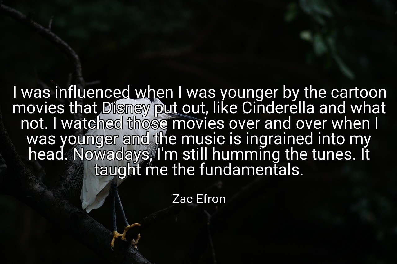 I was influenced when I was younger by the cartoon movies that Disney put out, like Cinderella and what not. I watched those movies over and over when I was younger and the music is ingrained into my head. Nowadays, I'm still humming the tunes. It taught me the fundamentals. - Zac Efron