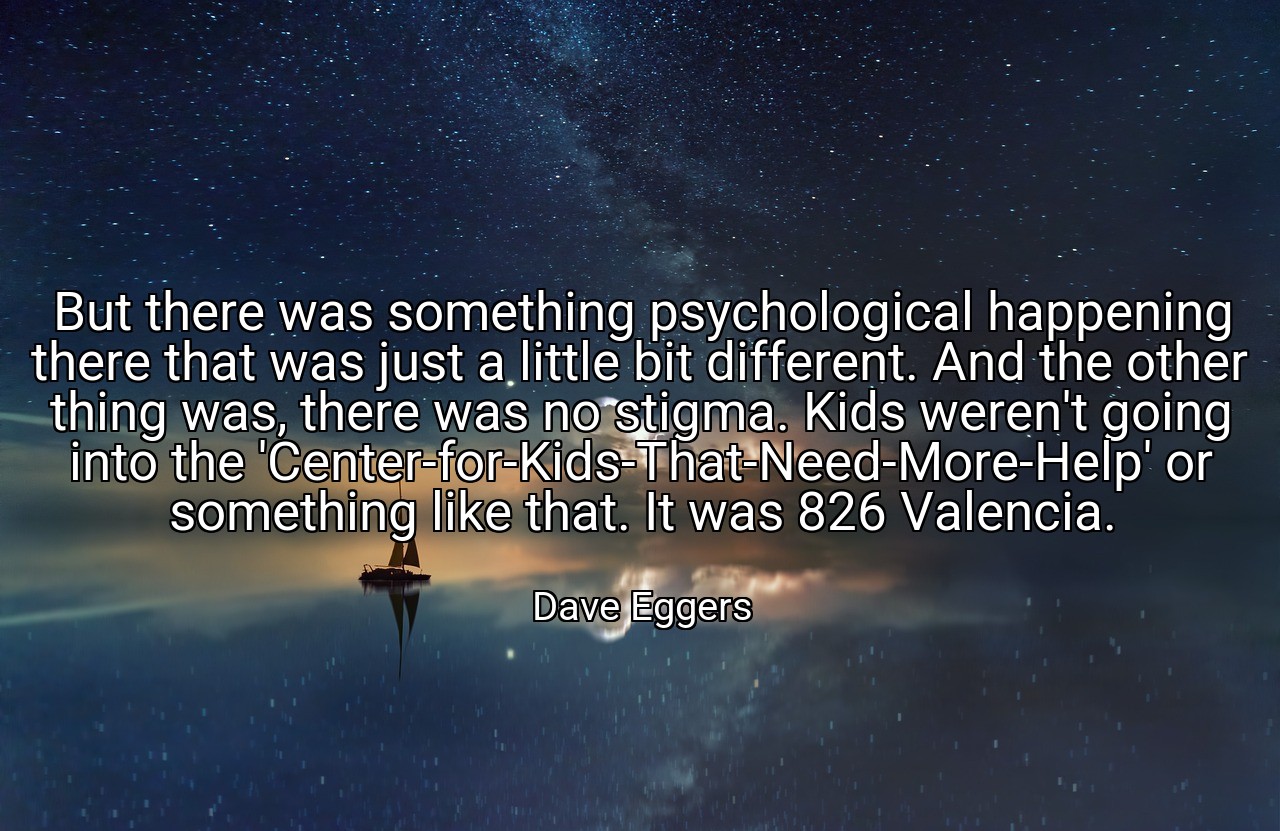 But there was something psychological happening there that was just a little bit different. And the other thing was, there was no stigma. Kids weren't going into the 'Center-for-Kids-That-Need-More-Help' or something like that. It was 826 Valencia. - Dave Eggers