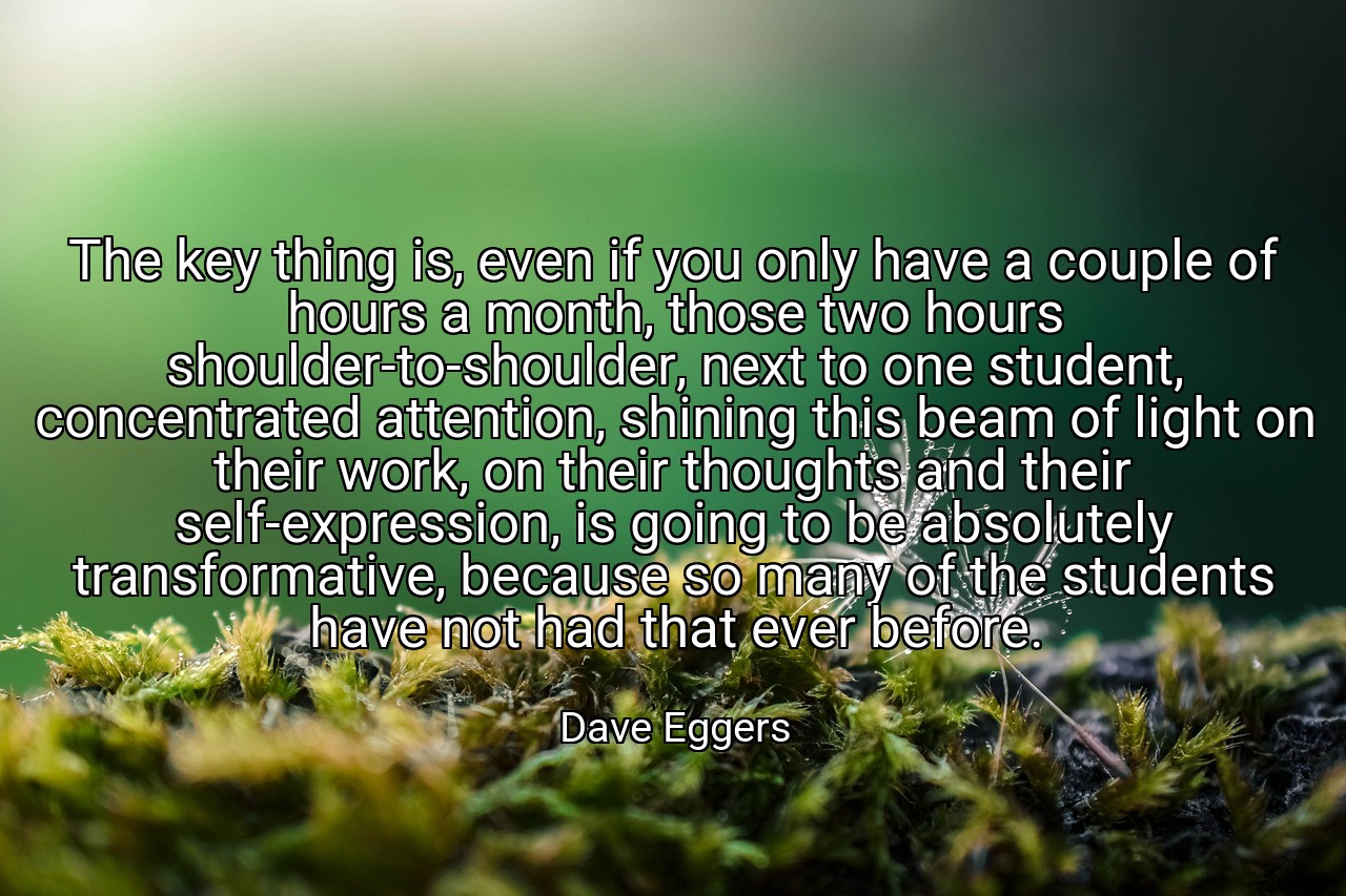 The key thing is, even if you only have a couple of hours a month, those two hours shoulder-to-shoulder, next to one student, concentrated attention, shining this beam of light on their work, on their thoughts and their self-expression, is going to be absolutely transformative, because so many of the students have not had that ever before. - Dave Eggers
