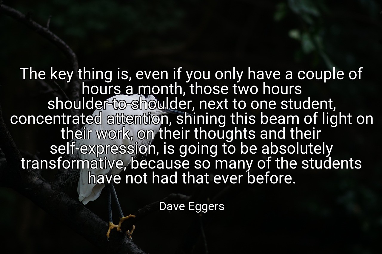 The key thing is, even if you only have a couple of hours a month, those two hours shoulder-to-shoulder, next to one student, concentrated attention, shining this beam of light on their work, on their thoughts and their self-expression, is going to be absolutely transformative, because so many of the students have not had that ever before. - Dave Eggers