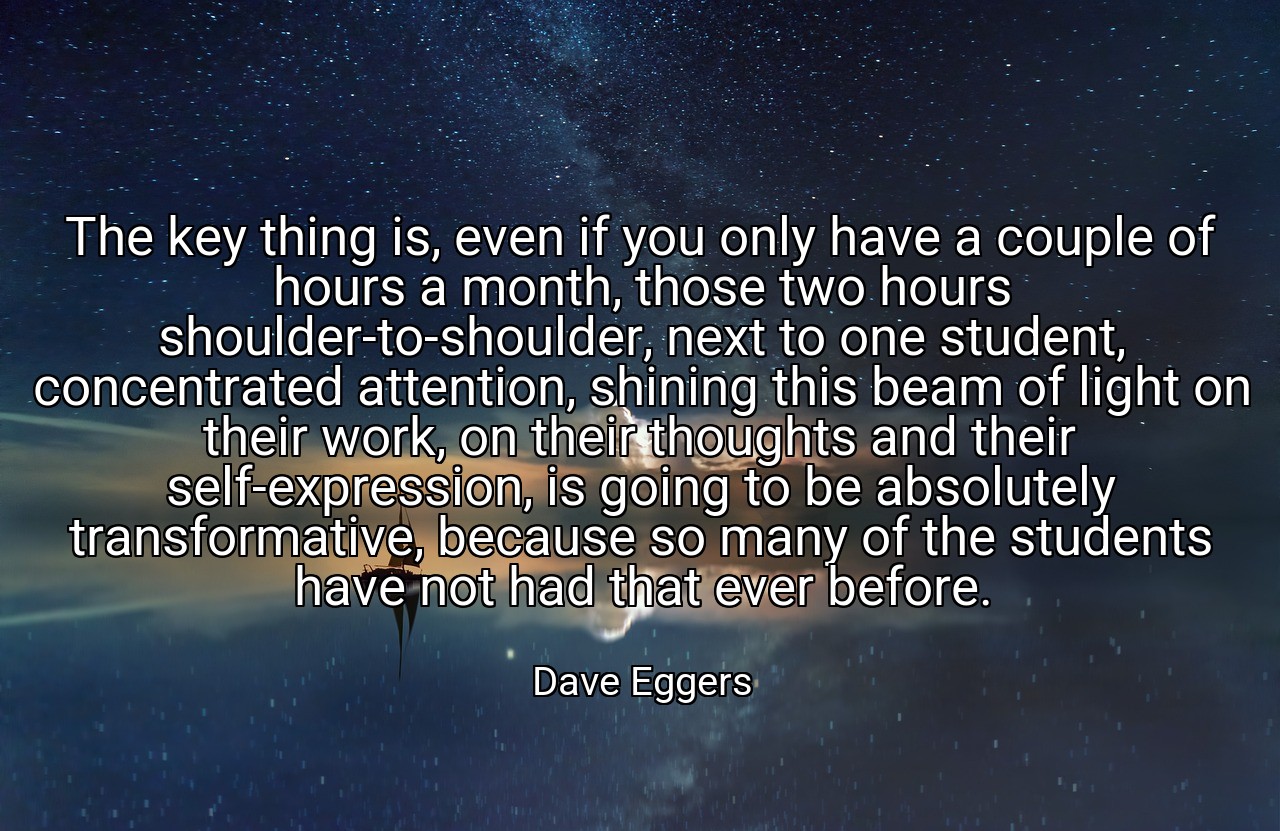 The key thing is, even if you only have a couple of hours a month, those two hours shoulder-to-shoulder, next to one student, concentrated attention, shining this beam of light on their work, on their thoughts and their self-expression, is going to be absolutely transformative, because so many of the students have not had that ever before. - Dave Eggers