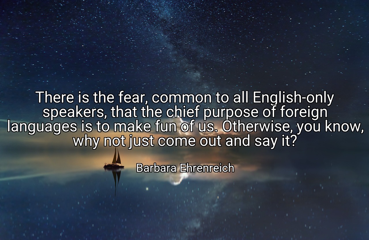 There is the fear, common to all English-only speakers, that the chief purpose of foreign languages is to make fun of us. Otherwise, you know, why not just come out and say it? - Barbara Ehrenreich