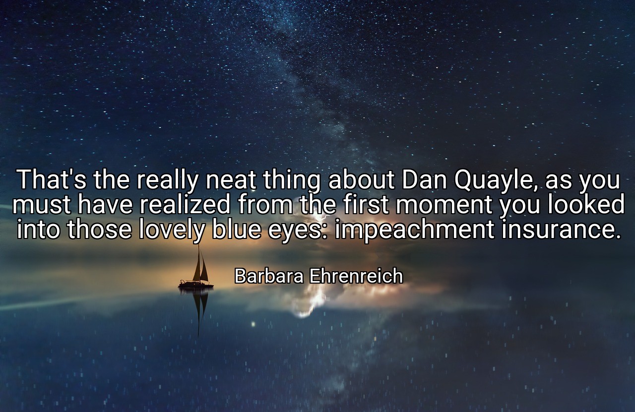 That's the really neat thing about Dan Quayle, as you must have realized from the first moment you looked into those lovely blue eyes: impeachment insurance. - Barbara Ehrenreich