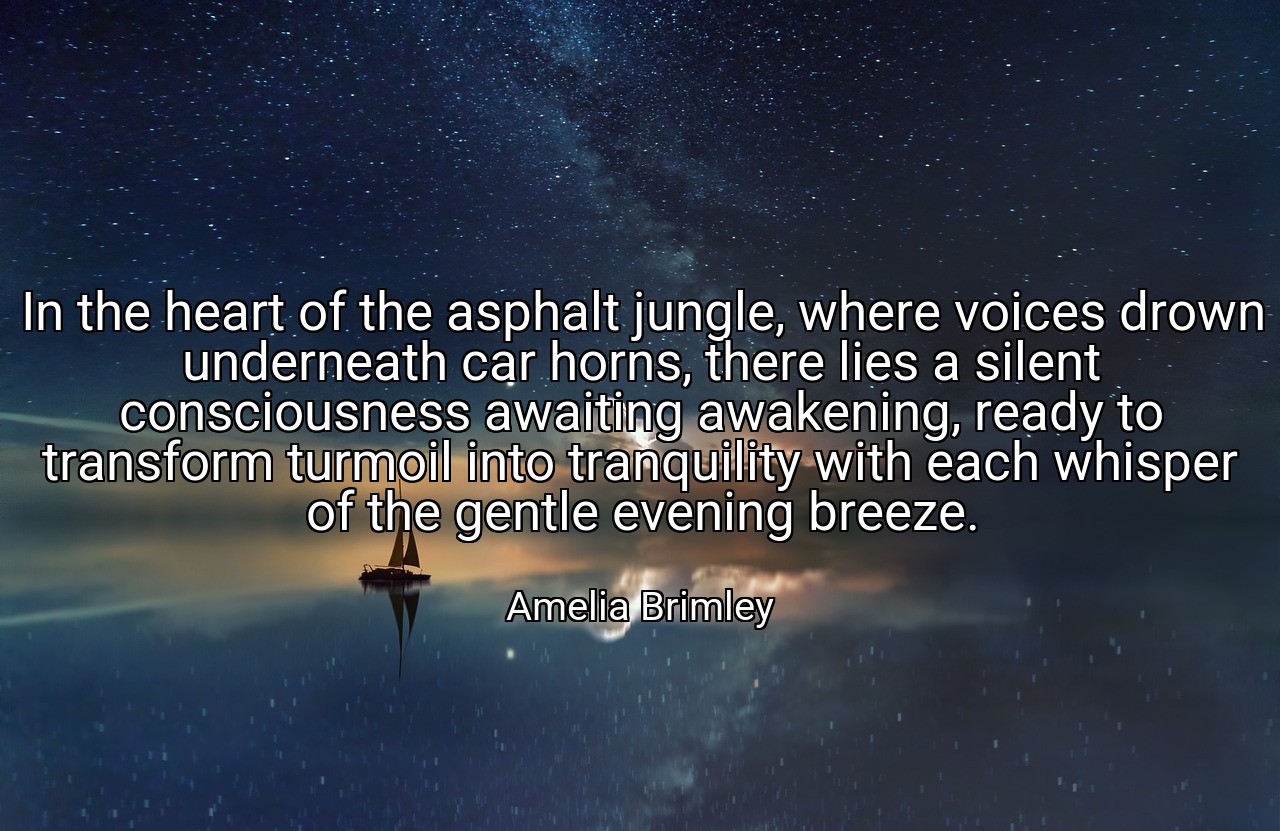 In the heart of the asphalt jungle, where voices drown underneath car horns, there lies a silent consciousness awaiting awakening, ready to transform turmoil into tranquility with each whisper of the gentle evening breeze. - Amelia Brimley