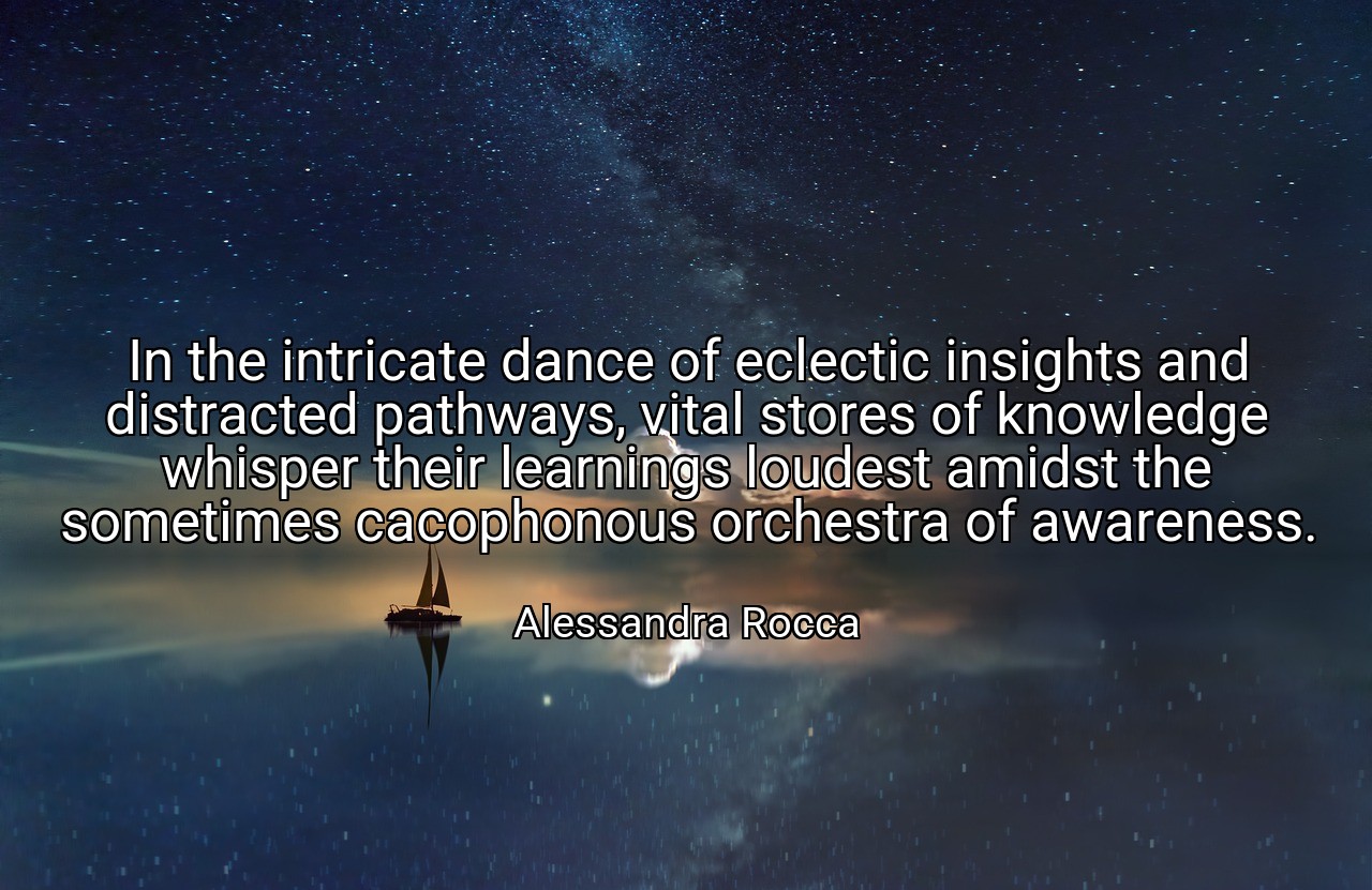 In the intricate dance of eclectic insights and distracted pathways, vital stores of knowledge whisper their learnings loudest amidst the sometimes cacophonous orchestra of awareness. - Alessandra Rocca