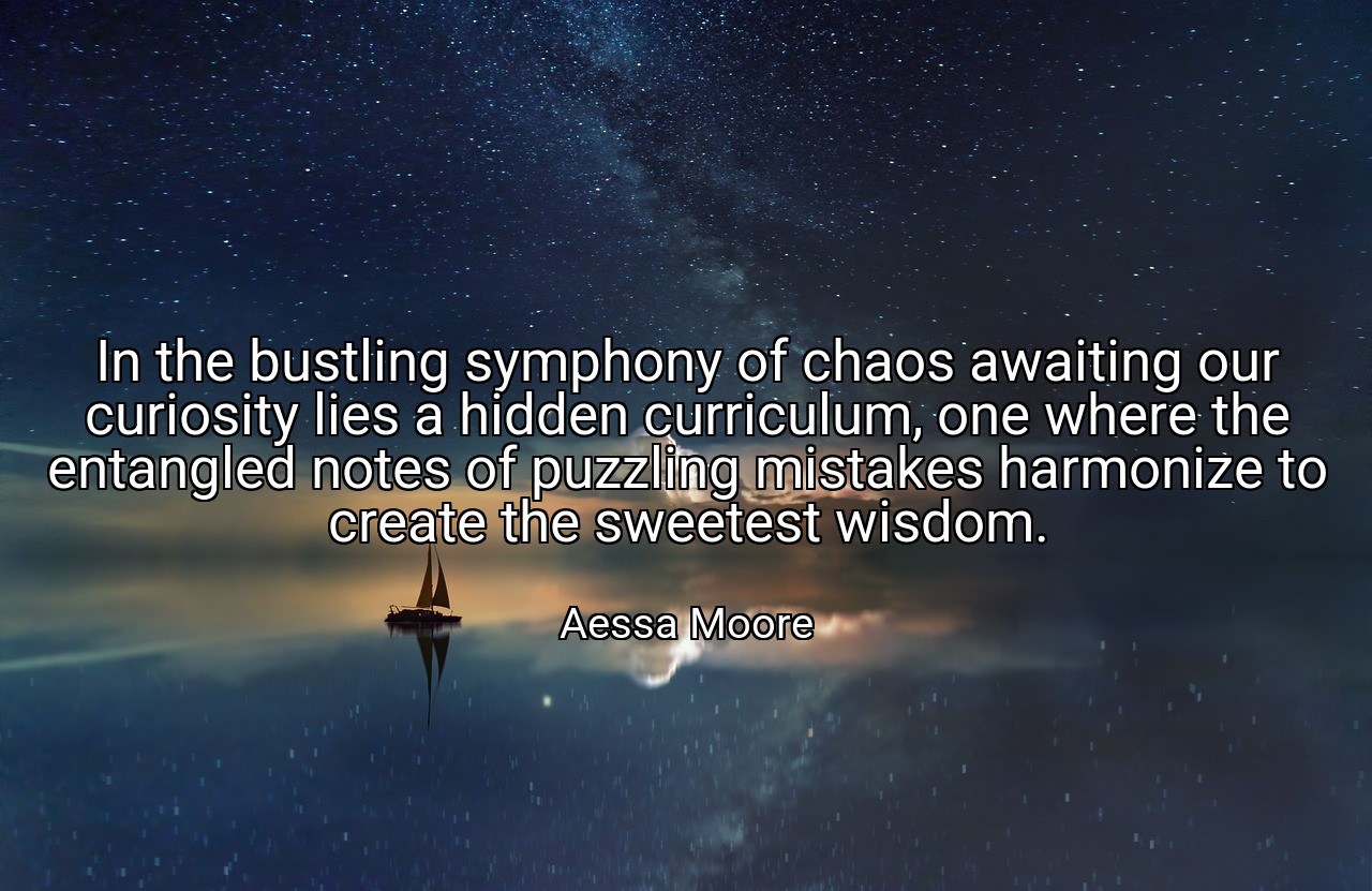 In the bustling symphony of chaos awaiting our curiosity lies a hidden curriculum, one where the entangled notes of puzzling mistakes harmonize to create the sweetest wisdom. - Aessa Moore