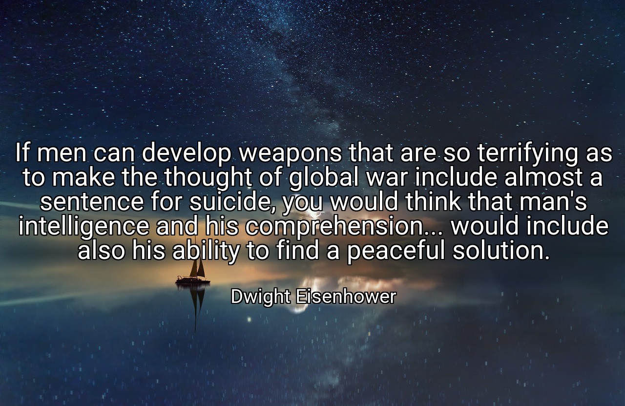 If men can develop weapons that are so terrifying as to make the thought of global war include almost a sentence for suicide, you would think that man's intelligence and his comprehension... would include also his ability to find a peaceful solution. - Dwight Eisenhower