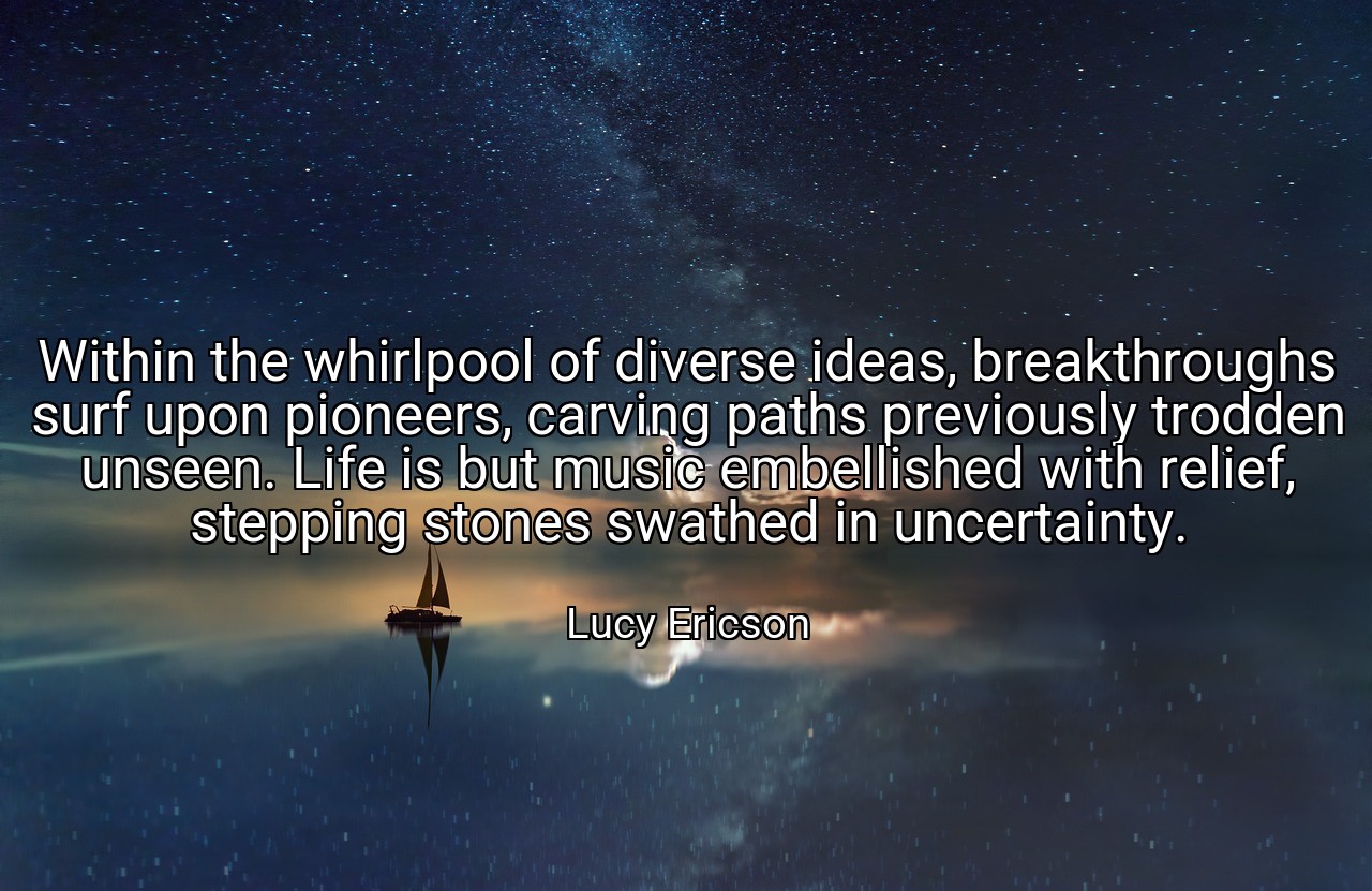 Within the whirlpool of diverse ideas, breakthroughs surf upon pioneers, carving paths previously trodden unseen. Life is but music embellished with relief, stepping stones swathed in uncertainty. - Lucy Ericson