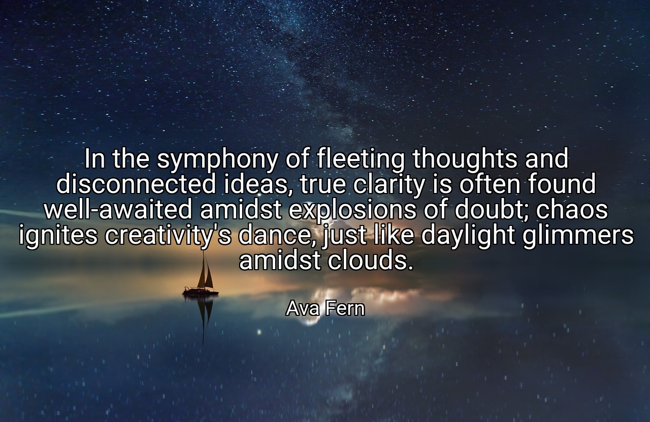 In the symphony of fleeting thoughts and disconnected ideas, true clarity is often found well-awaited amidst explosions of doubt; chaos ignites creativity's dance, just like daylight glimmers amidst clouds. - Ava Fern