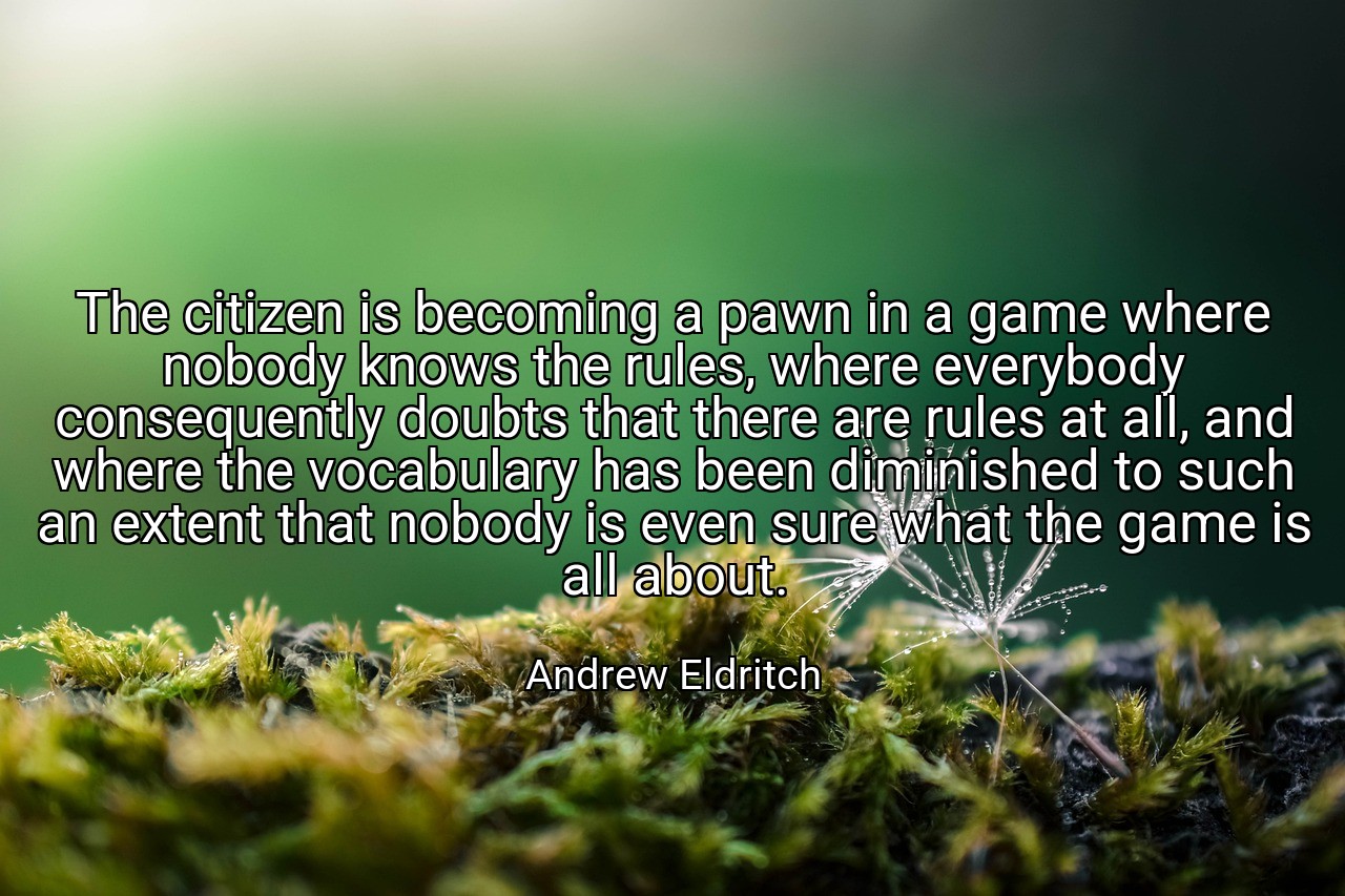 The citizen is becoming a pawn in a game where nobody knows the rules, where everybody consequently doubts that there are rules at all, and where the vocabulary has been diminished to such an extent that nobody is even sure what the game is all about. - Andrew Eldritch