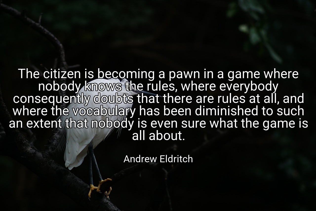 The citizen is becoming a pawn in a game where nobody knows the rules, where everybody consequently doubts that there are rules at all, and where the vocabulary has been diminished to such an extent that nobody is even sure what the game is all about. - Andrew Eldritch