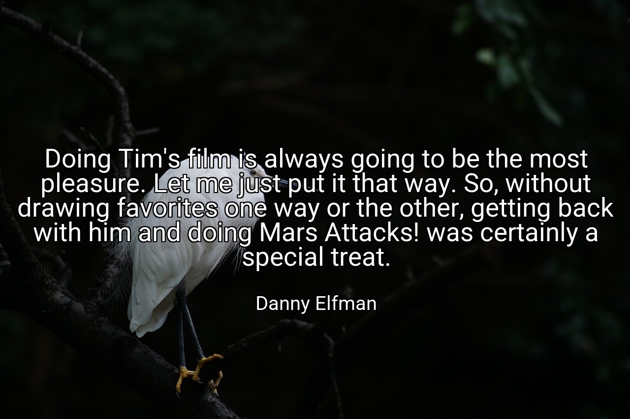 Doing Tim's film is always going to be the most pleasure. Let me just put it that way. So, without drawing favorites one way or the other, getting back with him and doing Mars Attacks! was certainly a special treat. - Danny Elfman