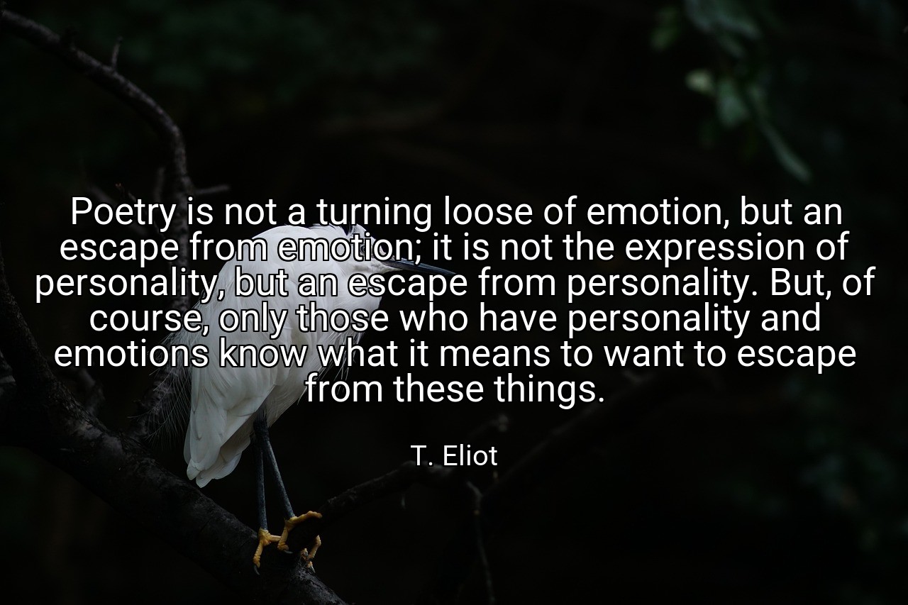 Poetry is not a turning loose of emotion, but an escape from emotion; it is not the expression of personality, but an escape from personality. But, of course, only those who have personality and emotions know what it means to want to escape from these things. - T. Eliot