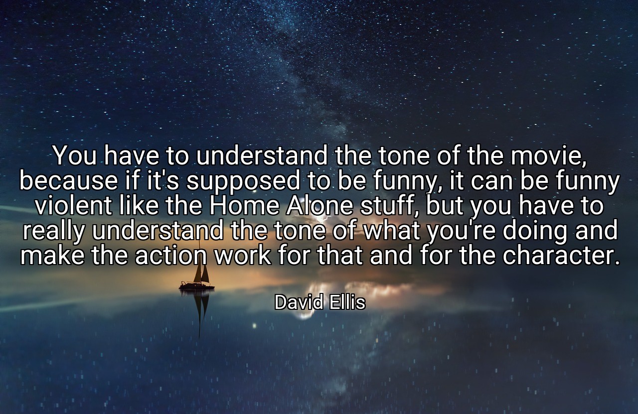 You have to understand the tone of the movie, because if it's supposed to be funny, it can be funny violent like the Home Alone stuff, but you have to really understand the tone of what you're doing and make the action work for that and for the character. - David Ellis