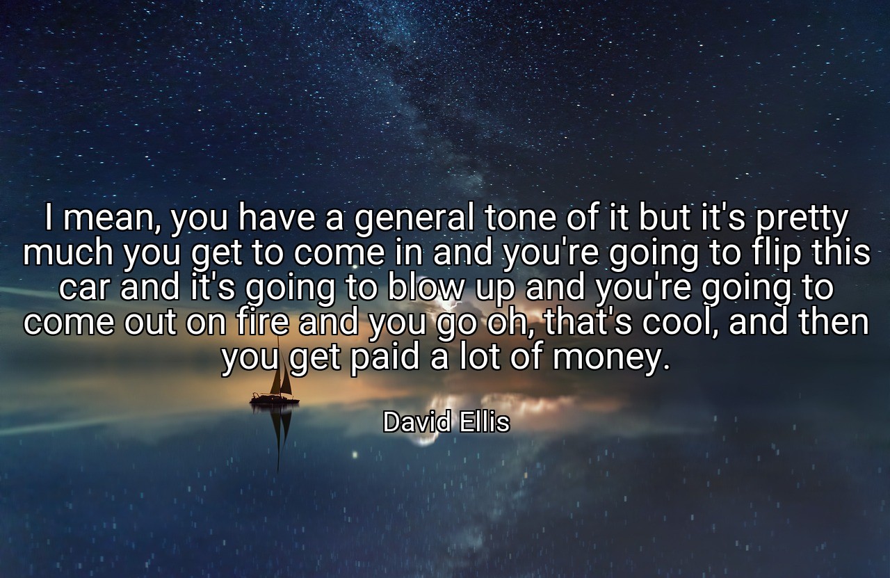I mean, you have a general tone of it but it's pretty much you get to come in and you're going to flip this car and it's going to blow up and you're going to come out on fire and you go oh, that's cool, and then you get paid a lot of money. - David Ellis