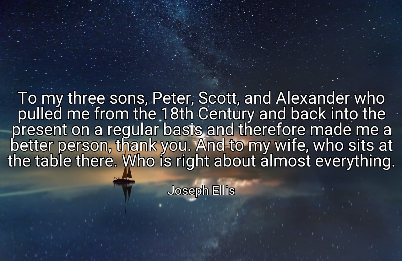 To my three sons, Peter, Scott, and Alexander who pulled me from the 18th Century and back into the present on a regular basis and therefore made me a better person, thank you. And to my wife, who sits at the table there. Who is right about almost everything. - Joseph Ellis