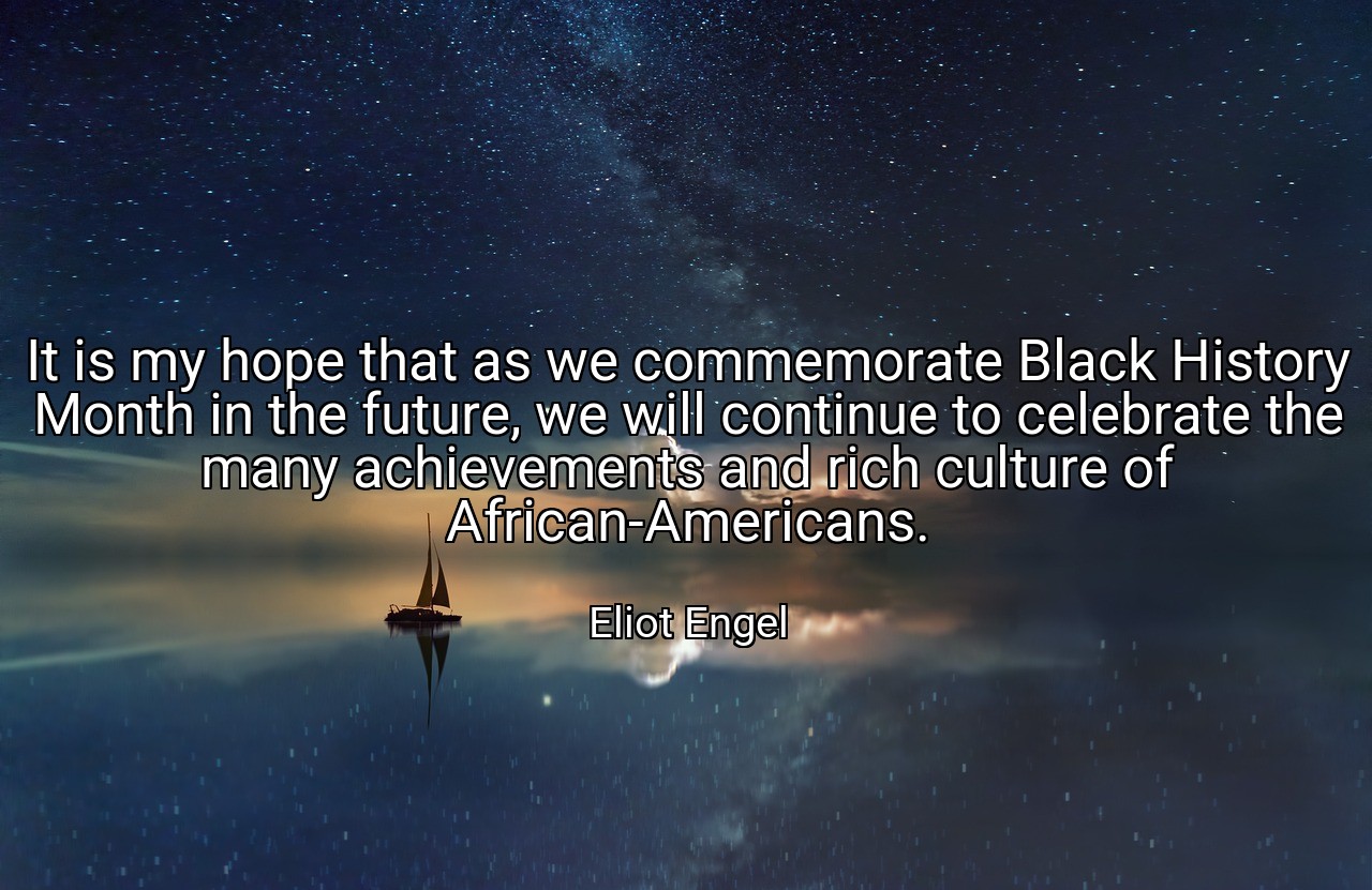 It is my hope that as we commemorate Black History Month in the future, we will continue to celebrate the many achievements and rich culture of African-Americans. - Eliot Engel