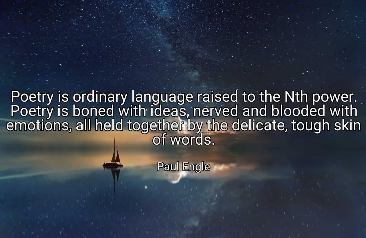 Poetry is ordinary language raised to the Nth power. Poetry is boned with ideas, nerved and blooded with emotions, all held together by the delicate, tough skin of words. - Paul Engle