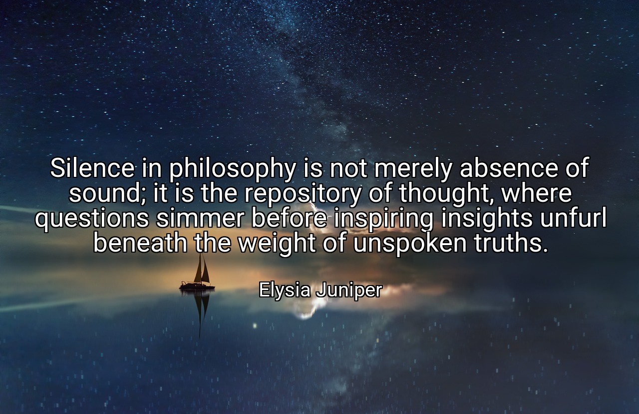 Silence in philosophy is not merely absence of sound; it is the repository of thought, where questions simmer before inspiring insights unfurl beneath the weight of unspoken truths. - Elysia Juniper