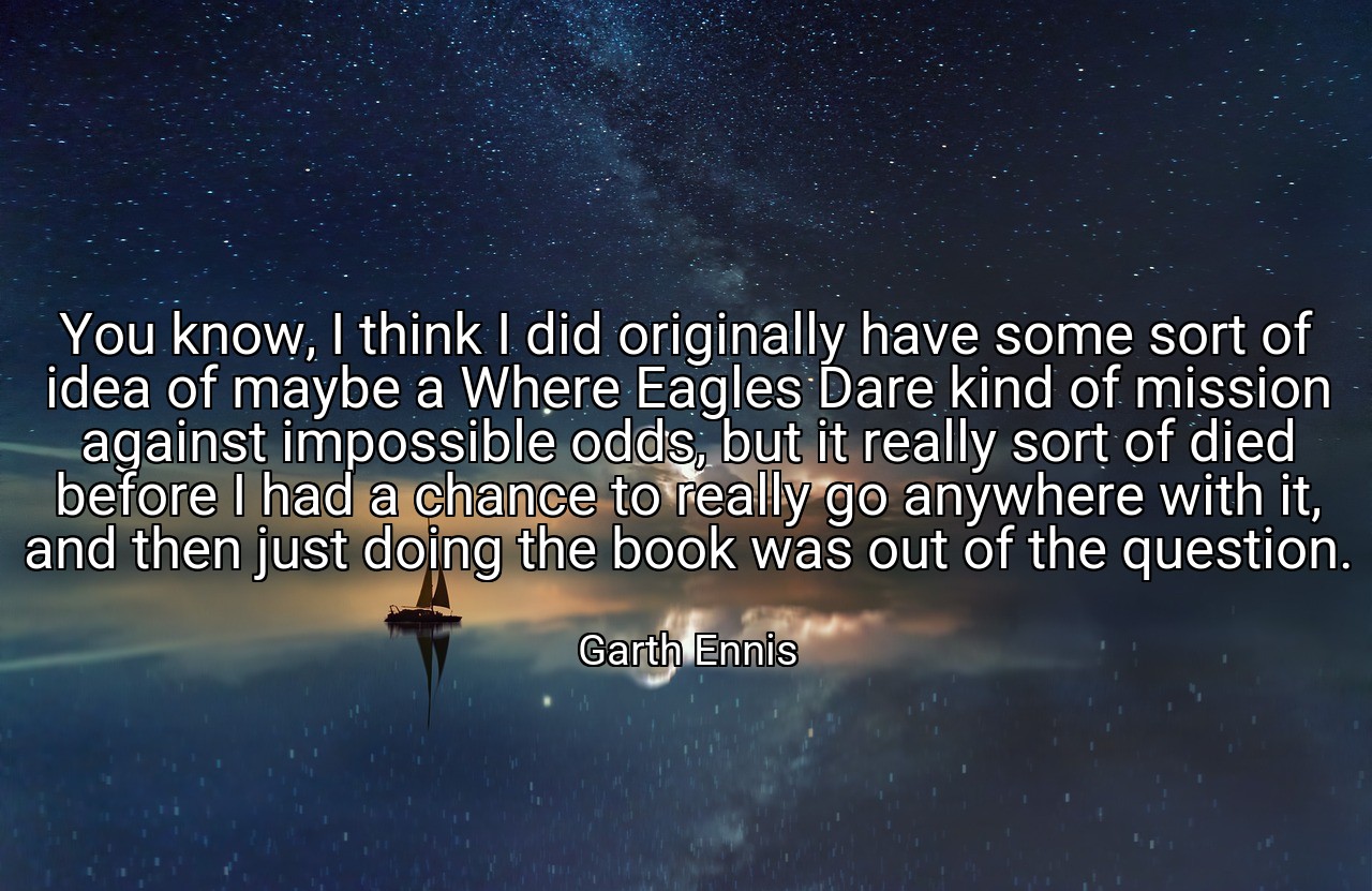 You know, I think I did originally have some sort of idea of maybe a Where Eagles Dare kind of mission against impossible odds, but it really sort of died before I had a chance to really go anywhere with it, and then just doing the book was out of the question. - Garth Ennis