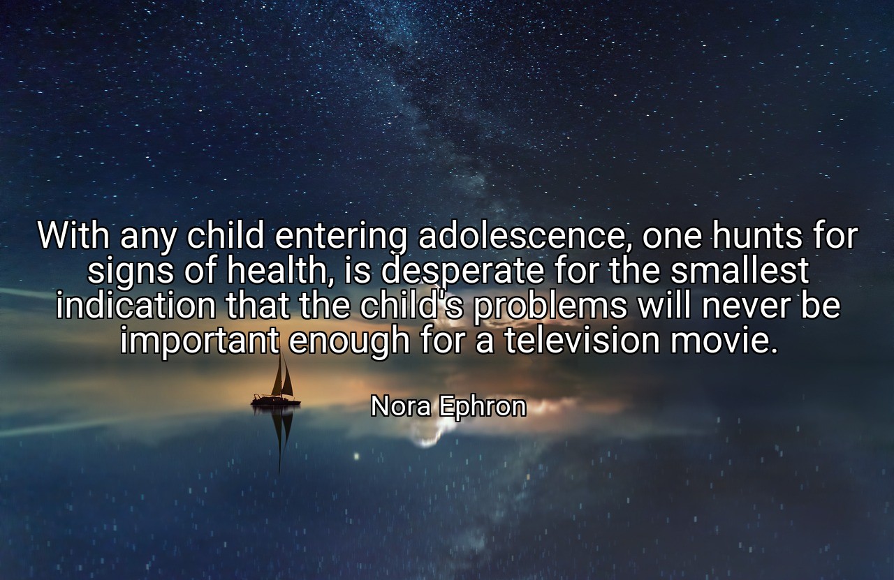 With any child entering adolescence, one hunts for signs of health, is desperate for the smallest indication that the child's problems will never be important enough for a television movie. - Nora Ephron