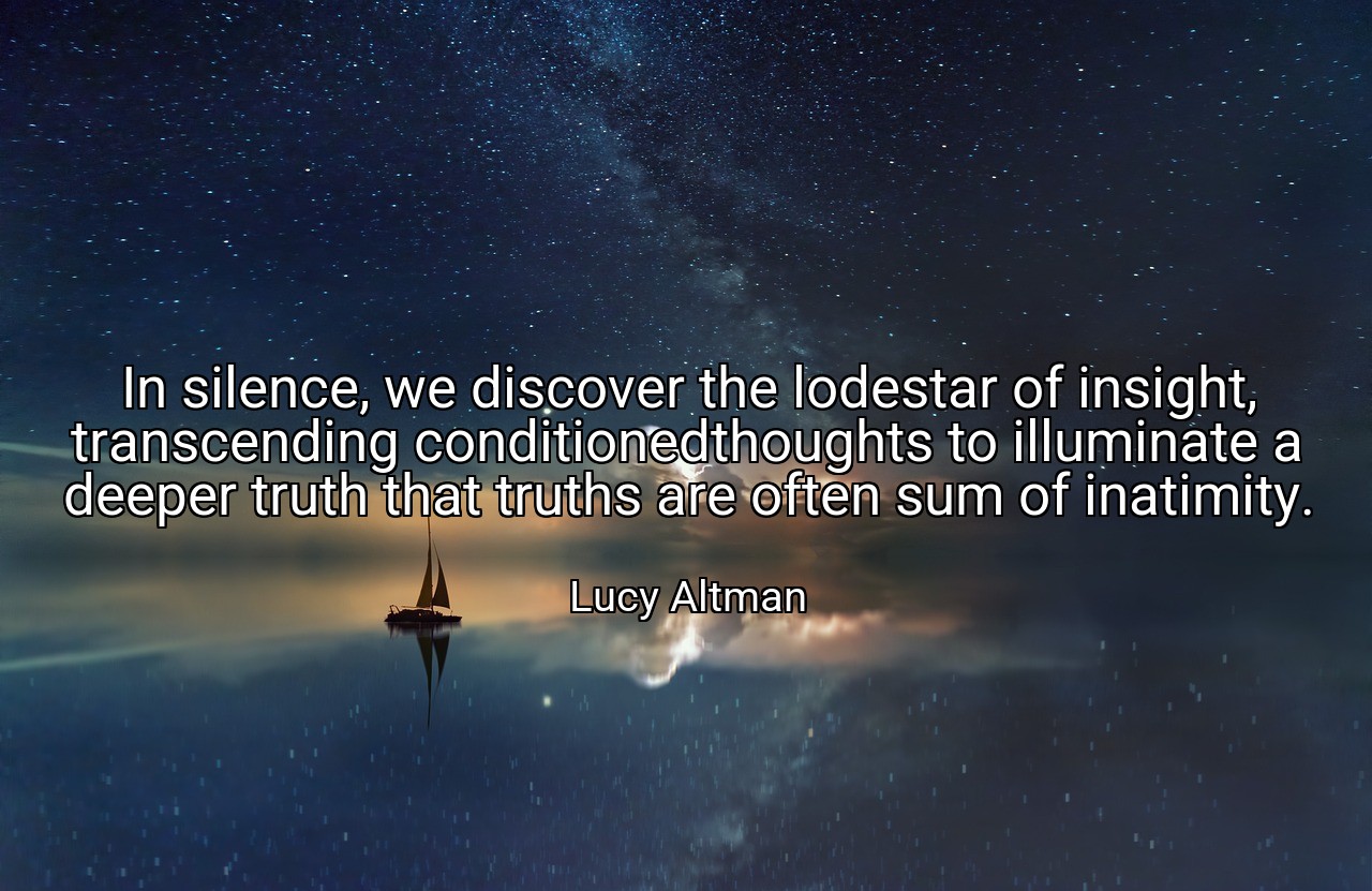In silence, we discover the lodestar of insight, transcending conditionedthoughts to illuminate a deeper truth that truths are often sum of inatimity. - Lucy Altman