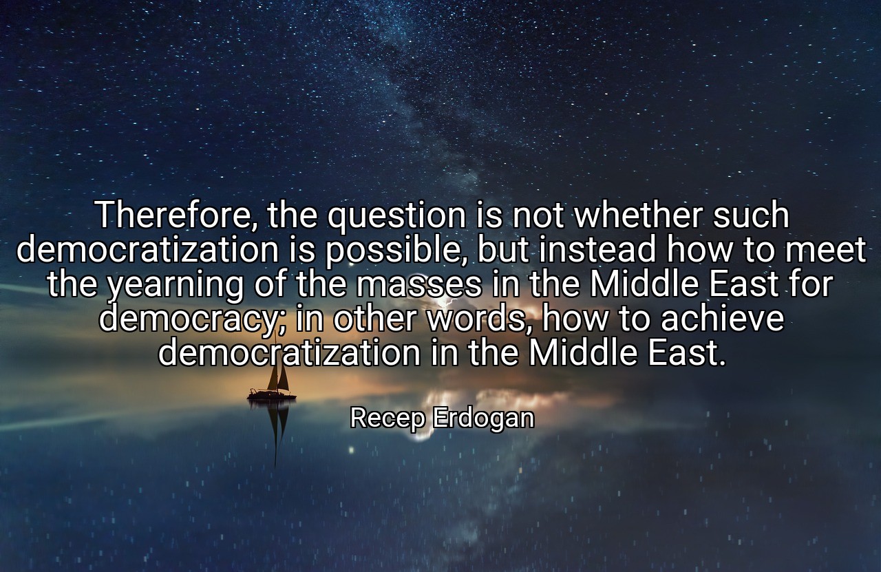 Therefore, the question is not whether such democratization is possible, but instead how to meet the yearning of the masses in the Middle East for democracy; in other words, how to achieve democratization in the Middle East. - Recep Erdogan