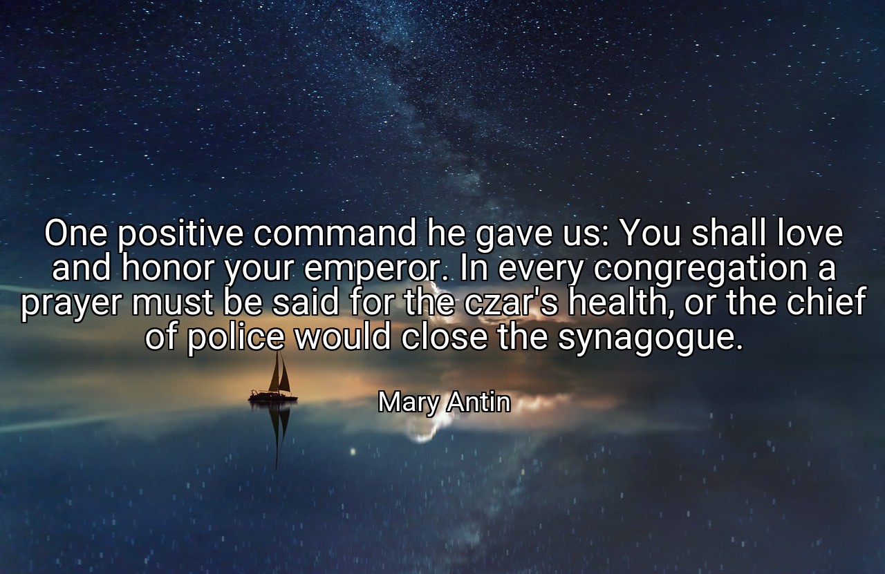 One positive command he gave us: You shall love and honor your emperor. In every congregation a prayer must be said for the czar's health, or the chief of police would close the synagogue. - Mary Antin